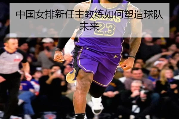 中国女排新任主教练如何塑造球队未来